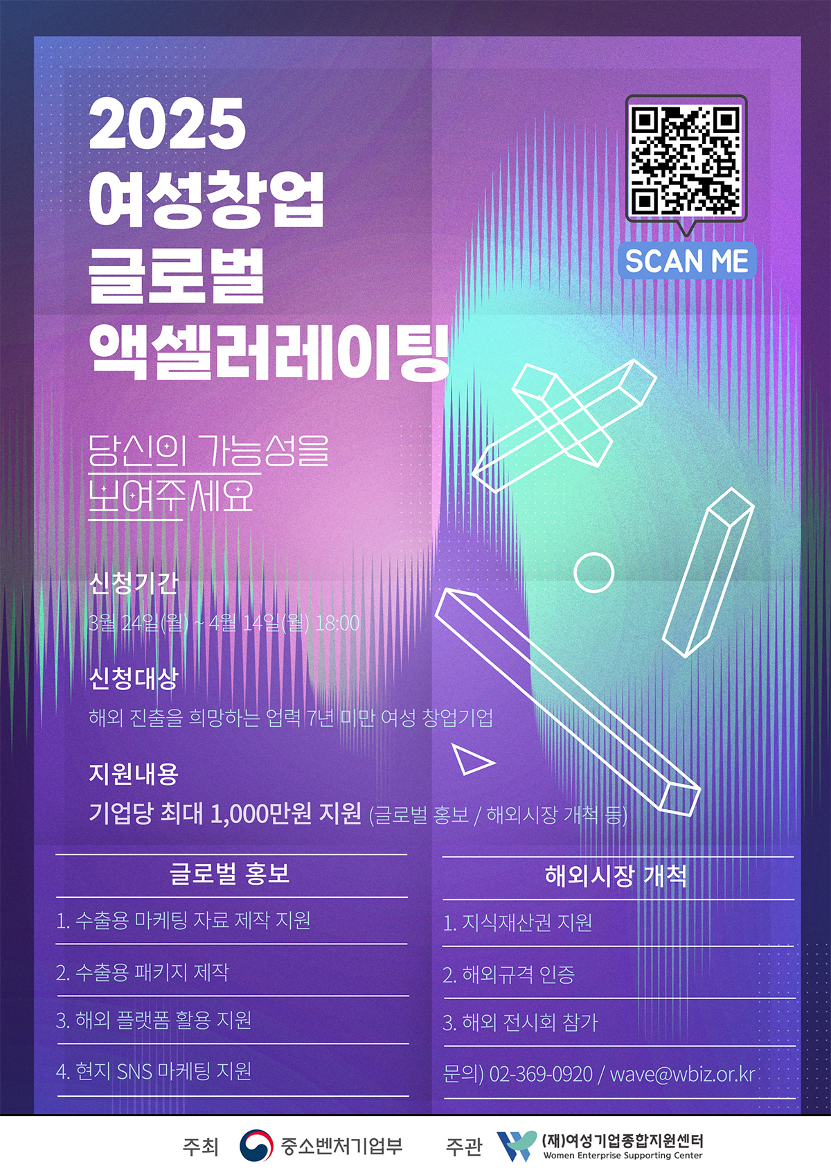 2025 여성창업 글로벌 액셀러레이팅, 당신의 가능성을 보여주세요 | 신청기간 3월 24일(월) - 4월 14일(월) 18:00 | 신청대상 해외 진출을 희망하는 업력 7년 미만 여성 창업기업 | 지원내용 기업당 최대 1,000만원 지원 (글로벌 홍보 / 해외시장 개척 등) | 글로벌 홍보 1.수출용 마케팅 자료 제작 지원 2.수출용 패키지 제작 3.해외 플랫폼 활용 지원 4.현지 SNS 마케팅 지원 | 해외시장 개척 1.지식재산권 지원 2.해외규격 인증 3. 해외 전시회 참가 | 문의 02-369-0920 / wave@wbiz.or.kr | 주최 중소벤처기업부 주관 (재)여성기업종합지원센터