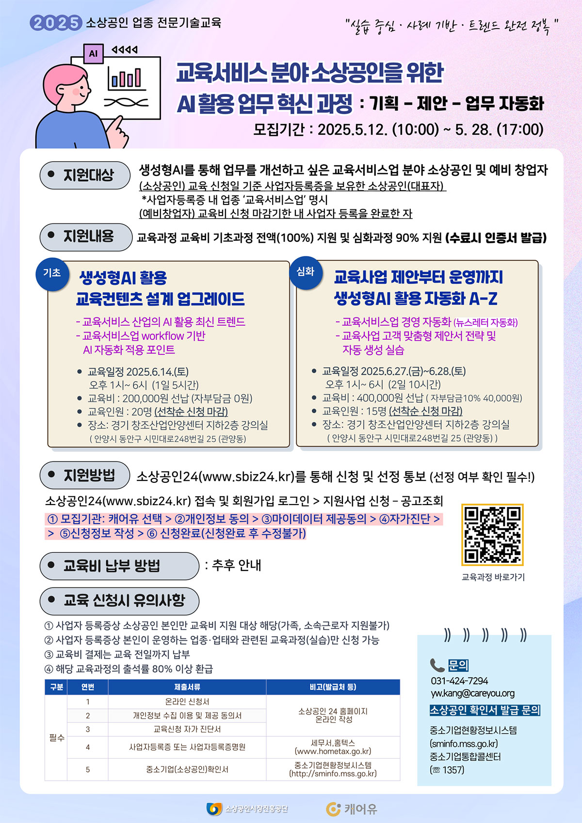 2025 소상공인 업종 전문기술교육 "실습 중심·사례 기반·트렌드 완전 정복" | 교육서비스 분야 소상공인을 위한 AI 활용 업무 혁신 과정: 기획·제안·업무 자동화 | 모집기간: 2025.5.12.(10:00) ~ 5.28.(17:00) | 지원대상: 생성형 AI를 통해 업무를 개선하고 싶은 교육서비스업 분야 소상공인 및 예비 창업자, 교육 신청일 기준 사업자등록증을 보유한 소상공인 (대표자), 사업 자동화를 통해 '교육서비스업'을 영위하는 소상공인 또는 예비창업자 | 지원내용 교육비 기초과정 전액 지원, 심화과정 90% 지원 (수료 시 인증서 발급) | 기초 - 생성형 AI 활용 교육콘텐츠 설계 업그레이드, 일정: 2025.6.14.(토) 오후 1시~6시 (5시간),  교육비: 200,000원 선납 (자부담금 0원), 교육인원: 20명(선착순 신청 마감) | 심화 - 교육사업 제안부터 운영까지 생성형 AI 활용 자동화 A-Z 일정: 2025.6.27.(금) ~ 6.28.(토) 오후 1시~6시 (10시간), 교육비: 400,000원 (자부담금 10% 40,000원) | 지원방법: 소상공인24(www.sbiz24.kr)를 통해 신청 및 선정 통보 (선정 여부 확인 필수!) | 교육비 납부 방법: 추후 안내 |문의: 031-424-7294 / yw.kang@careyou.org
