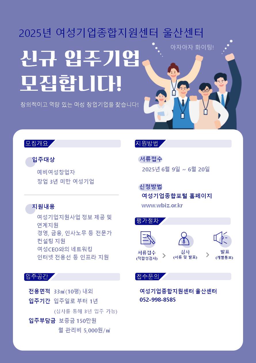 2025년 여성기업종합지원센터 울산센터 신규 입주기업을 모집합니다! 창의적이고 역량 있는 여성 창업기업을 찾습니다! 입주 대상 :  예비 여성창업자, 창업 3년 미만 여성기업 | 지원 내용: 여성기업지원사업 정보 제공 및 연계 지원, 경영, 금융, 인사노무 등 전문가 컨설팅 지원, 여성 CEO와의 네트워킹, 인터넷 전용선 등 인프라 지원 | 지원 방법: 서류 접수 2025년 6월 9일 ~ 6월 20일, 신청 방법 여성기업종합포털 홈페이지 www.wbiz.or.kr | 평가 절차: 서류접수 (적합성 검사 ) → 심사 (서류 및 발표) → 발표 (개별 통보) | 입주 공간: 전용 면적 33㎡(10평) 내외, 입주 기간  입주일로부터 1년 (심사를 통해 최대 3년 가능), 입주 부담금 보증금 150만 원 / 월 관리비 5,000원/㎡ | 접수 문의 여성기업종합지원센터 울산센터 052-998-8585