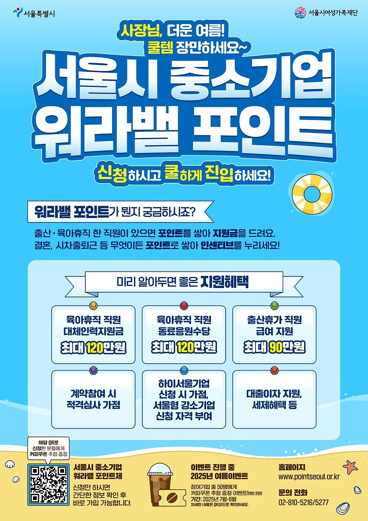 서울특별시 | 서울시여성가족재단 | 사장님, 더운 여름! 쿨템 장만하세요~ 서울시 중소기업 워라밸 포인트 신청하시고 쿨하게 진입하세요! | 워라밸 포인트가 뭔지 궁금하시죠? 출산·육아휴직 한 직원이 있으면 포인트를 쌓아 지원금을 드려요. 결혼, 시차출퇴근 등 무엇이든 포인트로 쌓아 인센티브를 누리세요! | 미리 알아두면 좋은 지원혜택 ·육아휴직 직원 대체인력지원금 최대 120만원 ·육아휴직 직원 동료응원수당 최대 120만원 ·출산휴가 직원 급여 지원 최대 90만원 ·계약참여 시 적격심사 가점 ·하이서울기업 신청 시 가점, 서울형 강소기업 신청 자격 부여 ·대출이자 지원, 세제혜택 등 | 해당 QR로 신청한 분들에게 커피쿠폰 추첨 증정 |서울시 중소기업 워라밸 포인트제 - 신청만 하시면 간단한 정보 입력 후 바로 가입 가능합니다. | 이벤트 진행 중 – 2025년 여름이벤트 참여기업 총 50명에게 커피쿠폰 증정!(1인 2잔) 기간 2025년 7월~8월 | 홈페이지: www.pointseoul.or.kr | 문의전화: 02-810-5216 / 5277