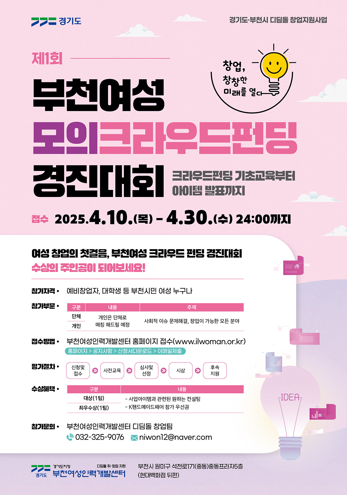 제1회 부천여성 모의 크라우드펀딩 경진대회 - 크라우드펀딩 기초교육부터 아이템 발표까지 | 접수 기간: 2025년 4월 10일(목) ~ 4월 30일(수) 24:00까지 | 참가자격: 예비 창업자, 대학생 등 부천시민 여성 누구나 | 참가 부문: 단체, 개인 (개인은 단체로 매칭될 예정), 주제: 사회적 이슈 문제 해결, 창업이 가능한 모든 분야 | 접수 방법: 부천여성인력개발센터 홈페이지에서 신청 (www.ilwoman.or.kr) 홈페이지 > 공지사항 > 신청서 다운로드 > 이메일 제출 | 평가 절차: 신청서 접수 > 서류 심사 > 심사자 선정 > 시상 > 후속 지원 | 수상 혜택: 대상(1팀): 사업 아이템 관련 원하는 컨설팅 제공, 최우수상(1팀): K현대메디테크 참가 우선권 | 참가 문의: 부천여성인력개발센터 디딤돌 창업팀 032-325-9076, niwon12@naver.com | 경기도 부천시 원미구 석천로 171, 중동프라자 8층 (현대백화점 뒤편)