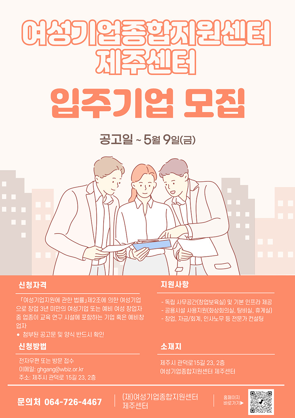 여성기업종합지원센터 제주센터 입주기업 모집 공고. 공고일 ~5월 9일(금) | 신청자격 여성기업지원에 관한 법률 제2조에 의한 여성기업으로 창업 3년 미만의 여성기업 또는 예비 여성 창업자 중 일정의 교육 연구 시설에 포함하는 기업 혹은 예비창업자. 첨부된 공고문 및 양식을 반드시 확인 | 신청방법 전자우편 또는 방문 접수 - 이메일 gghang@wbiz.or.kr, 주소 제주시 관덕로 15길 23, 2층 | 지원사항 독립 사무공간(창업보육실) 및 기본 인프라 제공, 공용시설 사용 지원(영상회의실, 탕비실, 휴게실), 창업, 자금/회계, 인사노무 등 전문가 컨설팅 | 소재지 제주시 관덕로 15길 23, 2층 여성기업종합지원센터 제주센터 | 문의처 064-726-4467