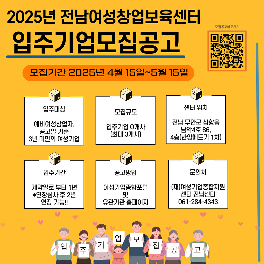2025년 전남여성창업보육센터 입주기업 모집공고 | 모집기간: 2025년 4월 15일~5월 15일 | 입주대상: 예비여성창업자, 공고일 기준 3년 미만의 여성기업 | 모집규모: 입주기업 0개사 (최대 3개사) | 센터 위치: 전남 무안군 삼향읍 남악4로 86, 4층(한양에듀가 1차) | 입주기간: 계약일로부터 1년 (*연장심사 후 2년 연장 가능!!) | 공고방법: 여성기업종합포털 및 유관기관 홈페이지 | 문의처: (재)여성기업종합지원센터 전남센터 061-284-4343