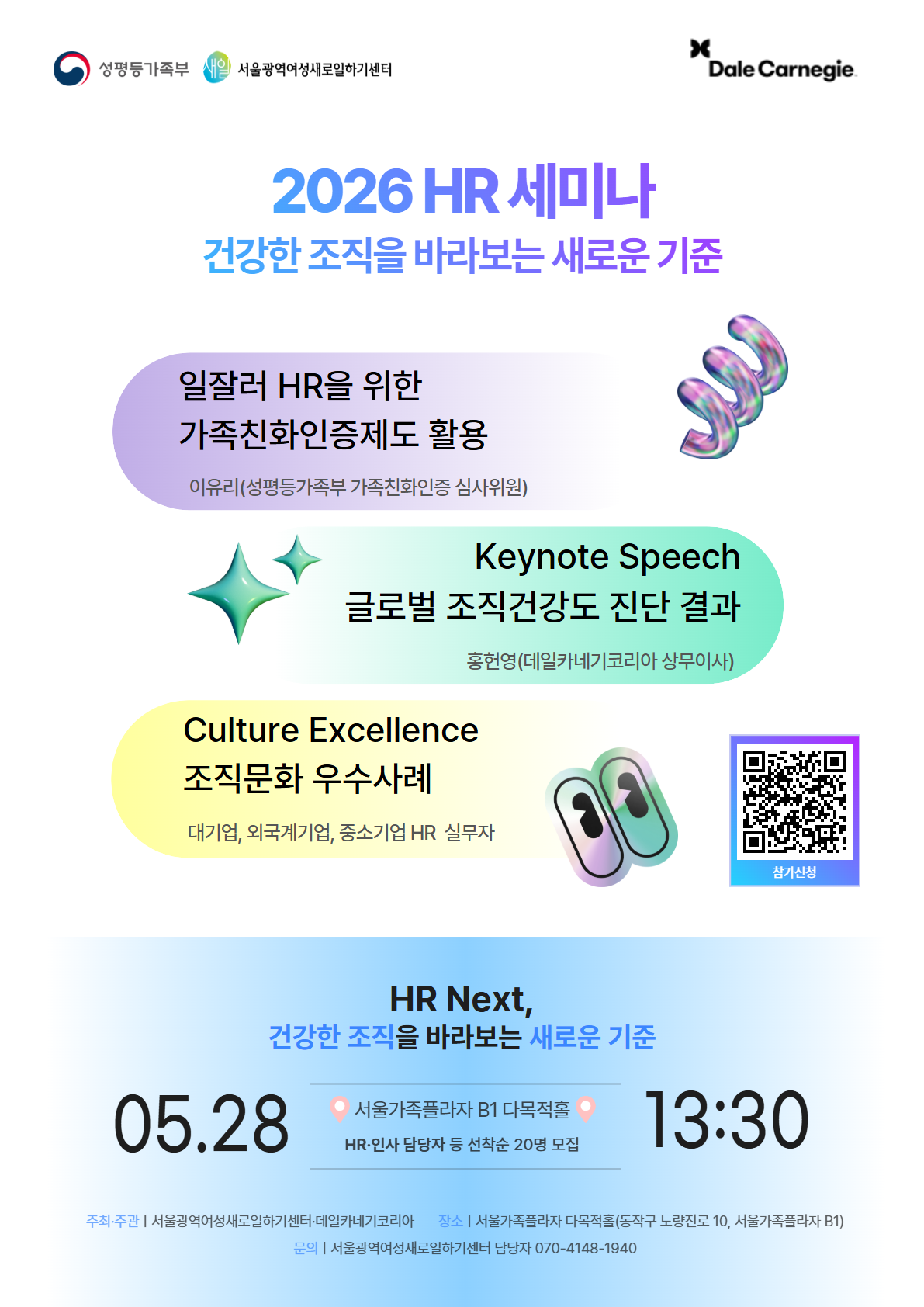 2026 HR 세미나 건강한 조직을 바라보는 새로운 기준  일잘러 HR을 위한 가족친화인증제도 활용 이유리(성평등가족부 가족친화인증 심사위원)  Keynote Speech 글로벌 조직건강도 진단 결과 홍현영(데일카네기코리아 상무이사)  Culture Excellence 조직문화 우수사례 대기업, 외국계기업, 중소기업 HR 실무자  HR Next, 건강한 조직을 바라보는 새로운 기준  05.28 서울가족플라자 B1 다목적홀 HR: 인사 담당자 등 선착순 20명 모집 13:30  주최·주관 | 서울광역여성새로일하기센터·데일카네기코리아 장소 | 서울가족플라자 다목적홀(동작구 노량진로 10, 서울가족플라자 B1) 문의 | 서울광역여성새로일하기센터 담당자 070-4148-1940