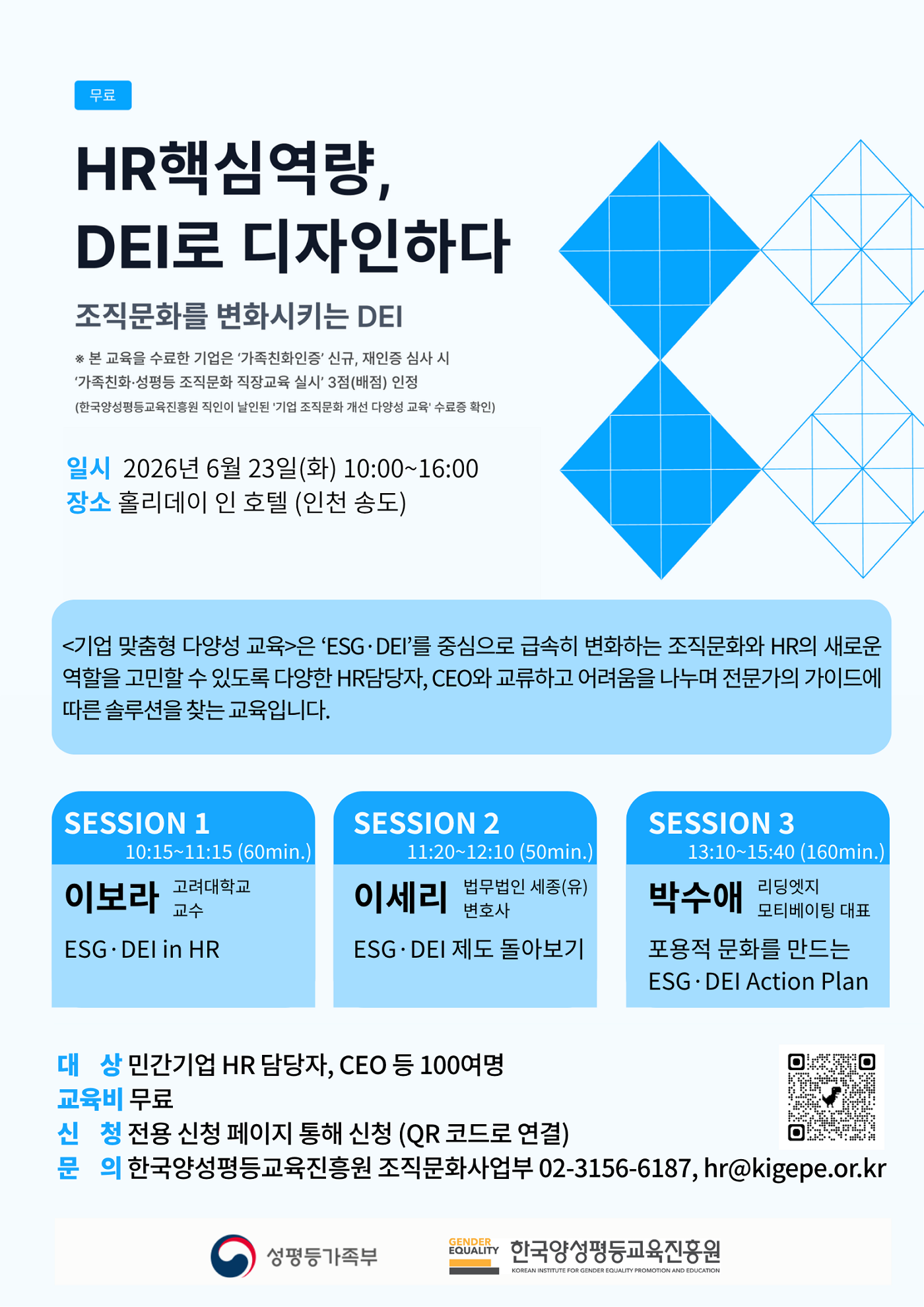 [무료] HR핵심역량, DEI로 디자인하다 - 조직문화를 변화시키는 DEI ※ 본 교육을 수료한 기업은 ‘가족친화인증’ 신규, 재인증 심사 시 ‘가족친화·성평등 조직문화 직장교육 실시’ 3점(배점) 인정(한국양성평등교육진흥원 직인이 날인된 기업 조직문화 개선 다양성 교육* 수료증 확인) | 일시 2026년 6월 23일(화) 10:00~16:00 | 장소 홀리데이 인 호텔 (인천 송도) | <기업 맞춤형 다양성 교육>은 ‘ESG·DEI’를 중심으로 급속히 변화하는 조직문화와 HR의 새로운 역할을 고민할 수 있도록 다양한 HR담당자, CEO와 교류하고 어려움을 나누며 전문가의 가이드에 따른 솔루션을 찾는 교육입니다. | SESSION 1 - 10:15~11:15 (60min.) 이보라 고려대학교 교수 ESG·DEI in HR | SESSION 2 - 11:20~12:10 (50min.) 이세리 법무법인 세종(유) 변호사 ESG·DEI 제도 돌아보기 | SESSION 3 - 13:10~15:40 (160min.) 박수애 리딩엣지 모티베이팅 대표 포용적 문화를 만드는 ESG·DEI Action Plan | 대 상 민간기업 HR 담당자, CEO 등 100여명 | 교육비 무료 신 청 전용 신청 페이지 통해 신청 (QR 코드로 연결) | 문 의 한국양성평등교육진흥원 조직문화사업부 02-3156-6187, hr@kigepe.or.kr | 성평등가족부 | 한국양성평등교육진흥원